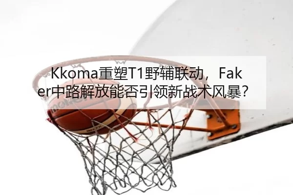 Kkoma重塑T1野辅联动，Faker中路解放能否引领新战术风暴？